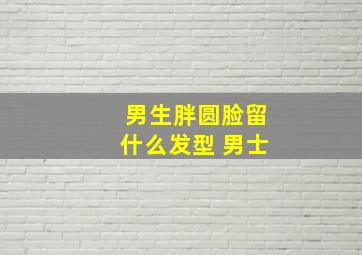 男生胖圆脸留什么发型 男士